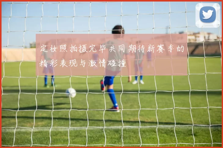 定妆照拍摄完毕共同期待新赛季的精彩表现与激情碰撞