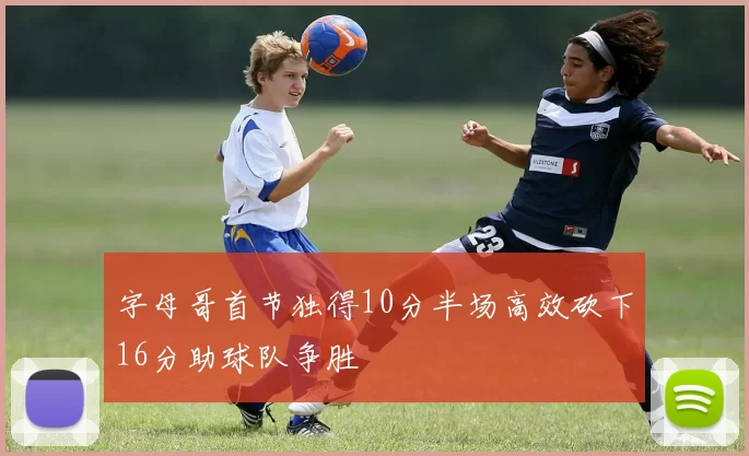 字母哥首节独得10分半场高效砍下16分助球队争胜