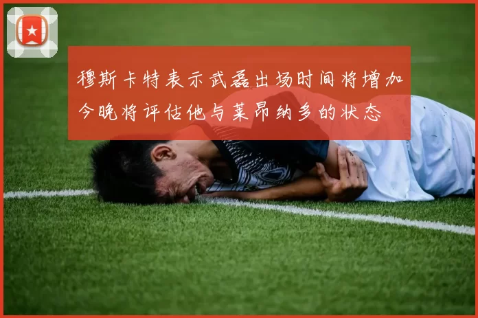 穆斯卡特表示武磊出场时间将增加今晚将评估他与莱昂纳多的状态