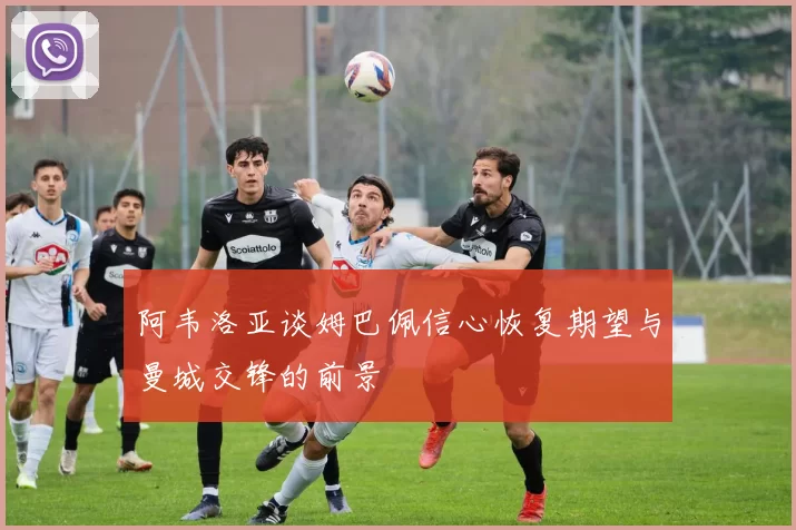 阿韦洛亚谈姆巴佩信心恢复期望与曼城交锋的前景