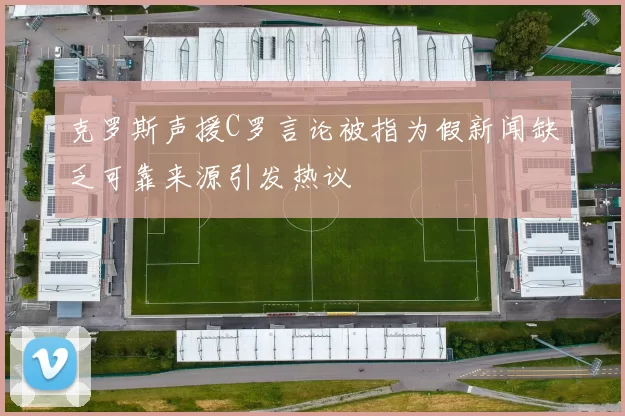 克罗斯声援C罗言论被指为假新闻缺乏可靠来源引发热议