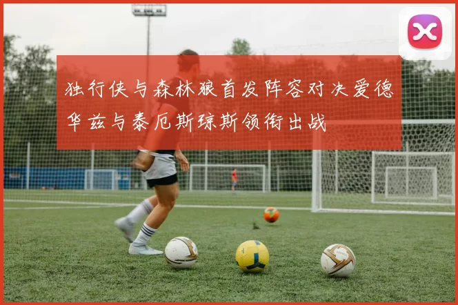 独行侠与森林狼首发阵容对决爱德华兹与泰厄斯琼斯领衔出战