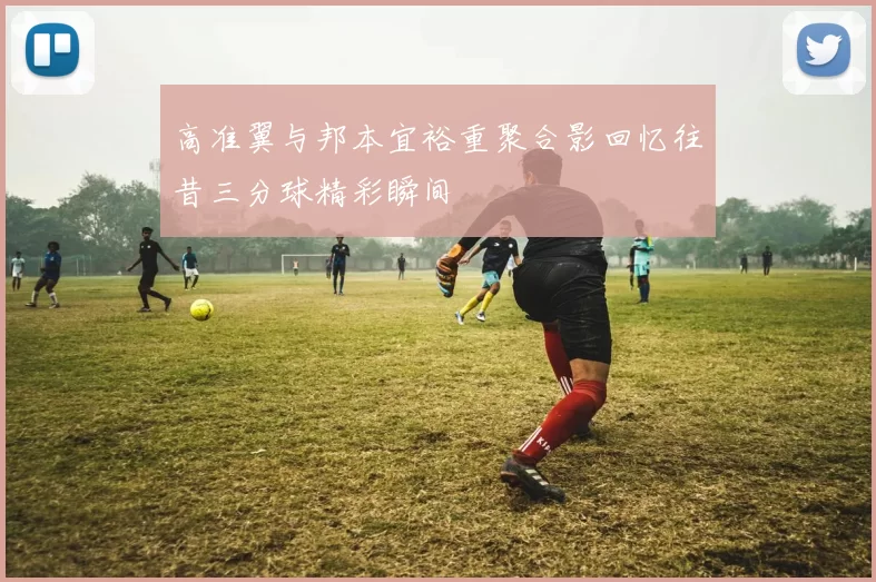 高准翼与邦本宜裕重聚合影回忆往昔三分球精彩瞬间